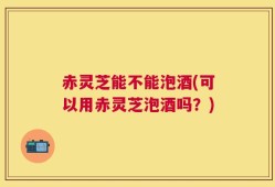 赤灵芝能不能泡酒(可以用赤灵芝泡酒吗？)