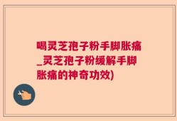 喝灵芝孢子粉手脚胀痛_灵芝孢子粉缓解手脚胀痛的神奇功效)