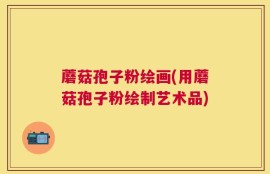 蘑菇孢子粉绘画(用蘑菇孢子粉绘制艺术品)