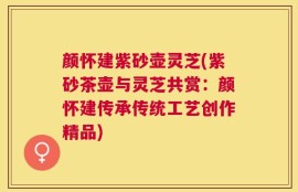 颜怀建紫砂壶灵芝(紫砂茶壶与灵芝共赏：颜怀建传承传统工艺创作精品)