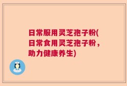 日常服用灵芝孢子粉(日常食用灵芝孢子粉，助力健康养生)