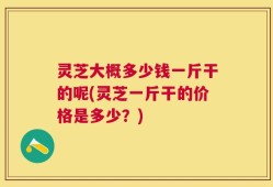 灵芝大概多少钱一斤干的呢(灵芝一斤干的价格是多少？)