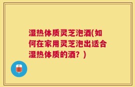 湿热体质灵芝泡酒(如何在家用灵芝泡出适合湿热体质的酒？)