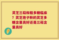 灵芝三萜和粗多糖临床？灵芝孢子粉的灵芝多糖含量高好还是三萜含量高好