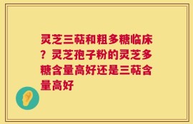 灵芝三萜和粗多糖临床？灵芝孢子粉的灵芝多糖含量高好还是三萜含量高好