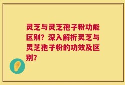 灵芝与灵芝孢子粉功能区别？深入解析灵芝与灵芝孢子粉的功效及区别？