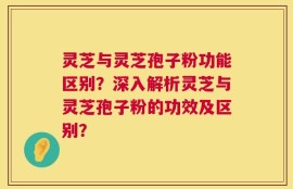 灵芝与灵芝孢子粉功能区别？深入解析灵芝与灵芝孢子粉的功效及区别？