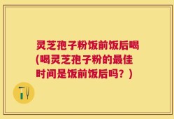 灵芝孢子粉饭前饭后喝(喝灵芝孢子粉的最佳时间是饭前饭后吗？)