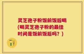 灵芝孢子粉饭前饭后喝(喝灵芝孢子粉的最佳时间是饭前饭后吗？)
