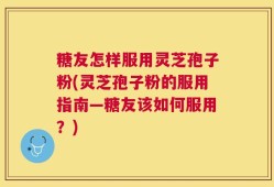 糖友怎样服用灵芝孢子粉(灵芝孢子粉的服用指南—糖友该如何服用？)