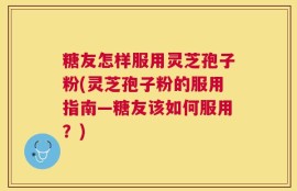 糖友怎样服用灵芝孢子粉(灵芝孢子粉的服用指南—糖友该如何服用？)