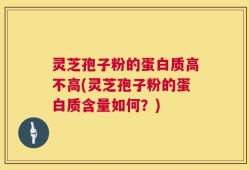 灵芝孢子粉的蛋白质高不高(灵芝孢子粉的蛋白质含量如何？)