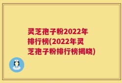 灵芝孢子粉2022年排行榜(2022年灵芝孢子粉排行榜揭晓)