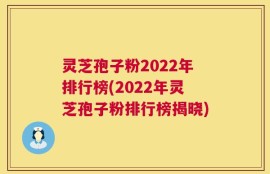 灵芝孢子粉2022年排行榜(2022年灵芝孢子粉排行榜揭晓)