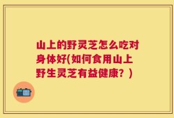 山上的野灵芝怎么吃对身体好(如何食用山上野生灵芝有益健康？)