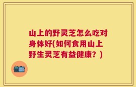 山上的野灵芝怎么吃对身体好(如何食用山上野生灵芝有益健康？)