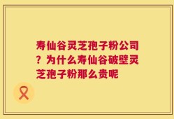 寿仙谷灵芝孢子粉公司？为什么寿仙谷破壁灵芝孢子粉那么贵呢