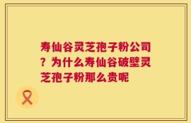 寿仙谷灵芝孢子粉公司？为什么寿仙谷破壁灵芝孢子粉那么贵呢