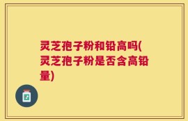 灵芝孢子粉和铅高吗(灵芝孢子粉是否含高铅量)