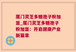 厦门灵芝多糖孢子粉加盟_厦门灵芝多糖孢子粉加盟：开启健康产业新篇章