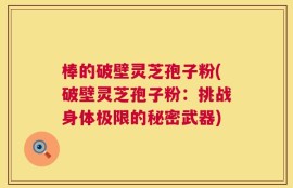 棒的破壁灵芝孢子粉(破壁灵芝孢子粉：挑战身体极限的秘密武器)