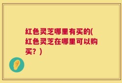 红色灵芝哪里有买的(红色灵芝在哪里可以购买？)