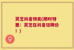 灵芝抖音特卖(限时特惠：灵芝在抖音狂降价！)