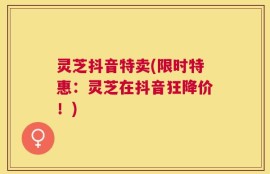 灵芝抖音特卖(限时特惠：灵芝在抖音狂降价！)