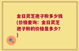 金日灵芝孢子粉多少钱(价格查询：金日灵芝孢子粉的价格是多少？)