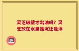 灵芝破壁才出油吗？灵芝放在水里是沉还是浮