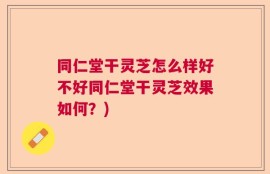 同仁堂干灵芝怎么样好不好同仁堂干灵芝效果如何？)