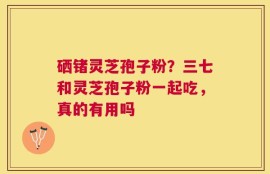 硒锗灵芝孢子粉？三七和灵芝孢子粉一起吃，真的有用吗