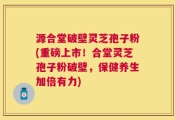 源合堂破壁灵芝孢子粉(重磅上市！合堂灵芝孢子粉破壁，保健养生加倍有力)