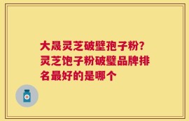 大晟灵芝破壁孢子粉？灵芝饱子粉破璧品牌排名最好的是哪个