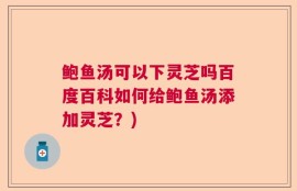 鲍鱼汤可以下灵芝吗百度百科如何给鲍鱼汤添加灵芝？)