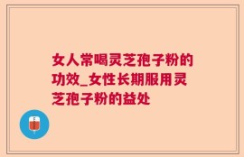 女人常喝灵芝孢子粉的功效_女性长期服用灵芝孢子粉的益处