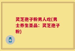 灵芝孢子粉男人吃(男士养生圣品：灵芝孢子粉)