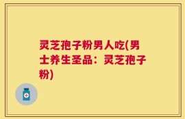 灵芝孢子粉男人吃(男士养生圣品：灵芝孢子粉)