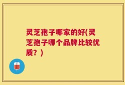 灵芝孢子哪家的好(灵芝孢子哪个品牌比较优质？)