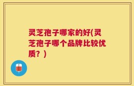 灵芝孢子哪家的好(灵芝孢子哪个品牌比较优质？)