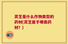 灵芝是什么作物类型的药材(灵芝属于哪类药材？)