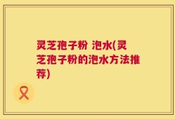 灵芝孢子粉 泡水(灵芝孢子粉的泡水方法推荐)