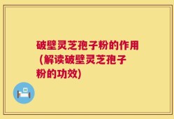 破壁灵芝孢子粉的作用 (解读破壁灵芝孢子粉的功效)