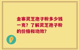 金寨灵芝孢子粉多少钱一克？了解灵芝孢子粉的价格和功效？