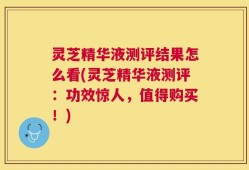 灵芝精华液测评结果怎么看(灵芝精华液测评：功效惊人，值得购买！)