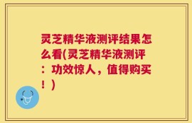 灵芝精华液测评结果怎么看(灵芝精华液测评：功效惊人，值得购买！)