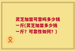 灵芝加盟可靠吗多少钱一斤(灵芝加盟多少钱一斤？可靠性如何？)