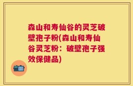 森山和寿仙谷的灵芝破壁孢子粉(森山和寿仙谷灵芝粉：破壁孢子强效保健品)