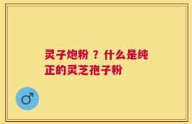 灵子炮粉 ？什么是纯正的灵芝孢子粉