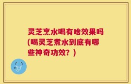 灵芝烹水喝有啥效果吗(喝灵芝煮水到底有哪些神奇功效？)